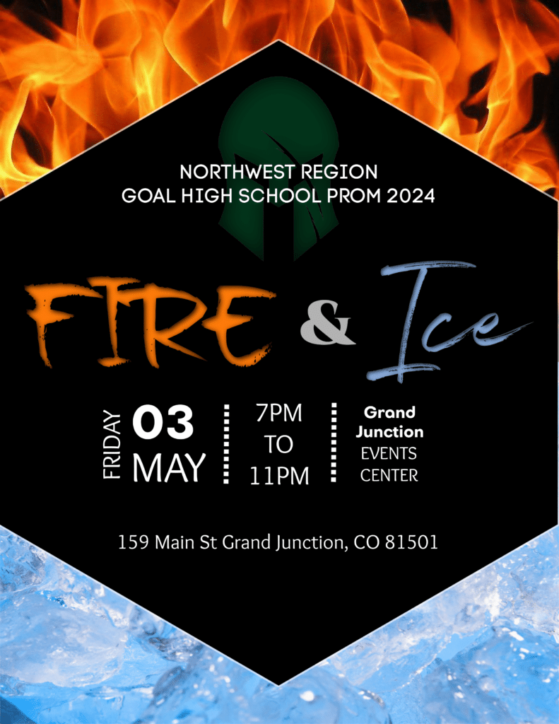 Northwest Region GOAL High School Prom. Theme: Fire and Ice. Date: May 3, 2024. Time: 7:00pm-11:00 pm. Location: Grand Junction Events Center, 159 Main St. Grand Junction, CO 81501